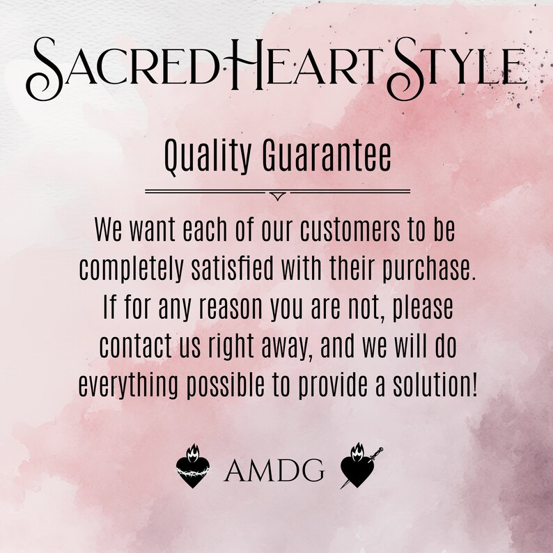 May include: A pink and white watercolor background with the text "SACRED HEART STYLE" in black cursive lettering. The text "Quality Guarantee" is also in black lettering. The text below reads: "We want each of our customers to be completely satisfied with their purchase. If for any reason you are not, please contact us right away, and we will do everything possible to provide a solution!"  The text "AMDG" is in black lettering below two black heart symbols.
