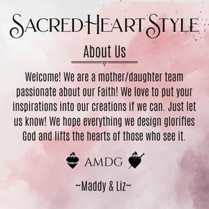 May include: A pink watercolor background with the text "SACRED HEART STYLE" in a cursive font. The text "About Us" is below the title. The text "Welcome! We are a mother/daughter team passionate about our Faith! We love to put your inspirations into our creations if we can. Just let us know! We hope everything we design glorifies God and lifts the hearts of those who see it." is below the title. The text "AMDG" is below the text. Two black and white images of a heart with a crown of thorns and a sword are below the text. The text "~Maddy & Liz~" is below the images.