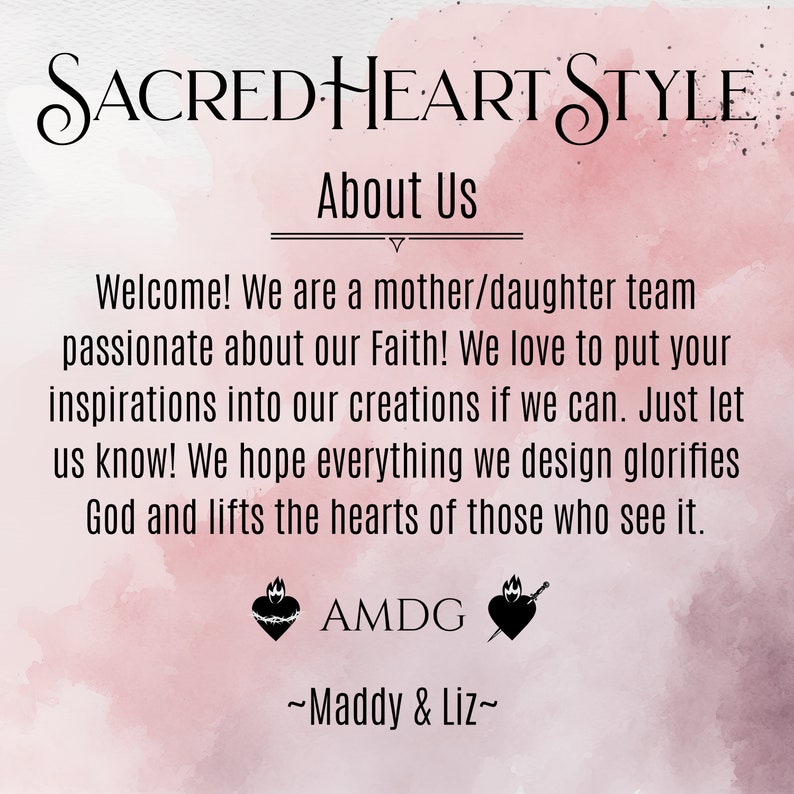 May include: A pink watercolor background with the text "SACRED HEART STYLE" in a cursive font. The text "About Us" is below the title. The text "Welcome! We are a mother/daughter team passionate about our Faith! We love to put your inspirations into our creations if we can. Just let us know! We hope everything we design glorifies God and lifts the hearts of those who see it." is below the title. The text "AMDG" is below the text. Two black and white images of a heart with a crown of thorns and a sword are below the text. The text "~Maddy & Liz~" is below the images.