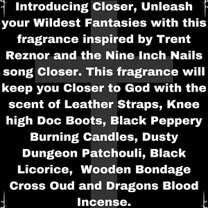 Puede incluir: Texto en blanco y negro sobre fondo negro. El texto dice: Introducing Closer, Unleash your Wildest Fantasies with this fragrance inspired by Trent Reznor and the Nine Inch Nails song Closer. This fragrance will keep you Closer to God with the scent of Leather Straps, Knee high Doc Boots, Black Peppery Burning Candles, Dusty Dungeon Patchouli, Black Licorice, Wooden Bondage Cross Oud and Dragons Blood Incense.