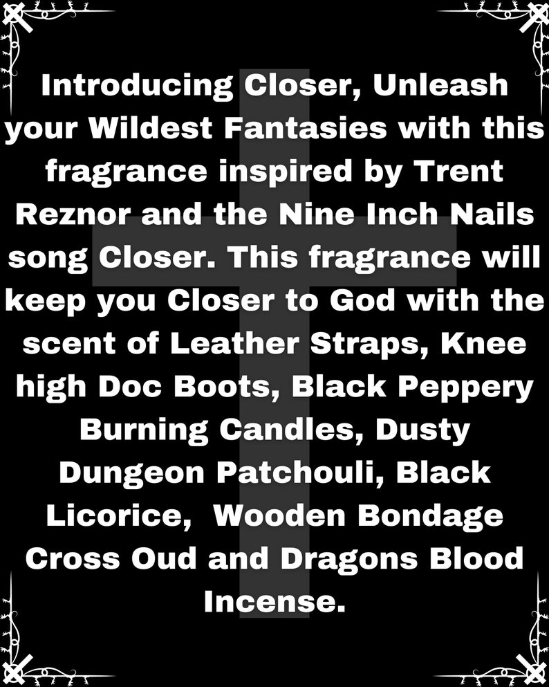 Puede incluir: Texto en blanco y negro sobre fondo negro. El texto dice: Introducing Closer, Unleash your Wildest Fantasies with this fragrance inspired by Trent Reznor and the Nine Inch Nails song Closer. This fragrance will keep you Closer to God with the scent of Leather Straps, Knee high Doc Boots, Black Peppery Burning Candles, Dusty Dungeon Patchouli, Black Licorice, Wooden Bondage Cross Oud and Dragons Blood Incense.