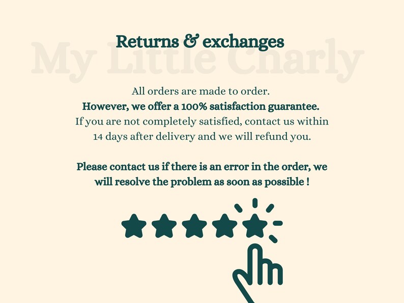 May include: Text on a cream background reads "Returns & exchanges My Little Charly".  All orders are made to order. However, we offer a 100% satisfaction guarantee. If you are not completely satisfied, contact us within 14 days after delivery and we will refund you. Please contact us if there is an error in the order, we will resolve the problem as soon as possible!" Five green stars with a green hand pointing to the stars.