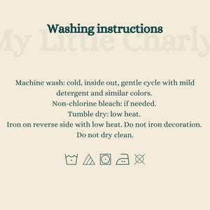 May include: Washing instructions for My Little Charly: Machine wash cold, inside out, gentle cycle with mild detergent and similar colors. Non-chlorine bleach if needed. Tumble dry low heat. Iron on reverse side with low heat. Do not iron decoration. Do not dry clean.