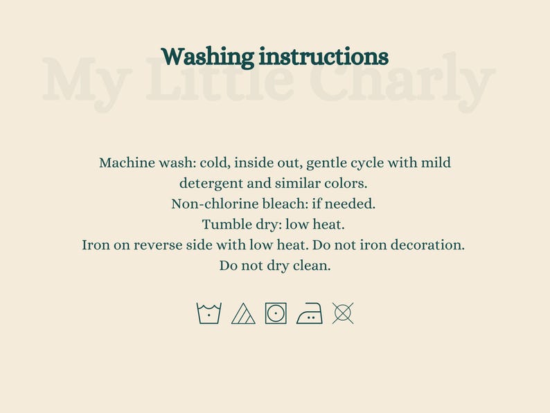 May include: Washing instructions for My Little Charly: Machine wash cold, inside out, gentle cycle with mild detergent and similar colors. Non-chlorine bleach if needed. Tumble dry low heat. Iron on reverse side with low heat. Do not iron decoration. Do not dry clean.