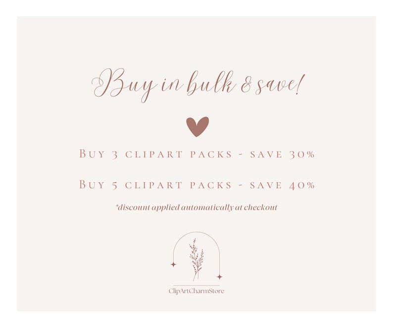 May include: A pink and white graphic with the text "Buy in bulk & save!" and a pink heart. The text below reads "BUY 3 CLIPART PACKS - SAVE 30%" and "BUY 5 CLIPART PACKS - SAVE 40%". The text "*discount applied automatically at checkout" is at the bottom of the graphic. A floral design with the text "ClipArtCharmStore" is at the bottom of the graphic.
