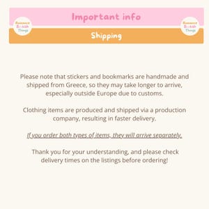 May include: A pink and orange banner with the text "Important info" and "Shipping". The text below the banner explains that stickers and bookmarks are handmade and shipped from Greece, so they may take longer to arrive, especially outside Europe due to customs. Clothing items are produced and shipped via a production company, resulting in faster delivery. The text also states that if you order both types of items, they will arrive separately. The text ends with a thank you for understanding and a request to check delivery times on the listings before ordering.