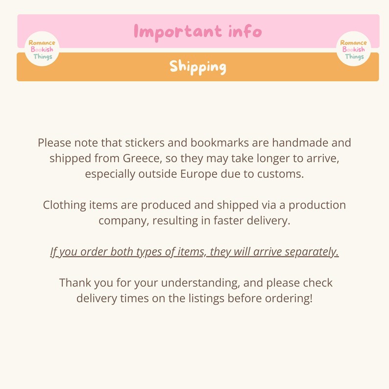 May include: A pink and orange banner with the text "Important info" and "Shipping". The text below the banner explains that stickers and bookmarks are handmade and shipped from Greece, so they may take longer to arrive, especially outside Europe due to customs. Clothing items are produced and shipped via a production company, resulting in faster delivery. The text also states that if you order both types of items, they will arrive separately. The text ends with a thank you for understanding and a request to check delivery times on the listings before ordering.
