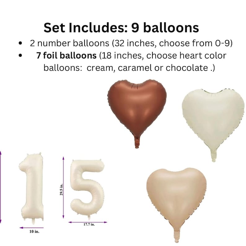 May include: Set of 9 balloons for a party or celebration. Includes two 32-inch number balloons and seven 18-inch heart-shaped foil balloons. The heart balloons are available in cream, caramel, or chocolate.