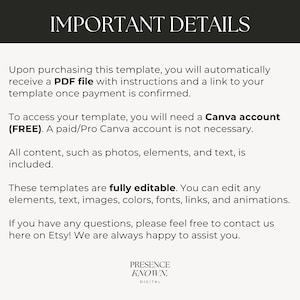 May include: Text on a white background with the heading "IMPORTANT DETAILS". The text explains that upon purchasing a template, a PDF file with instructions and a link to the template will be provided. It also states that a free Canva account is required to access the template, but a paid account is not necessary. The text also states that all content, such as photos, elements, and text, is included. The text also states that the templates are fully editable and that you can edit any elements, text, images, colors, fonts, links, and animations. The text also states that if you have any questions, please feel free to contact us here on Etsy! We are always happy to assist you. The text ends with the words "PRESENCE KNOWN. DIGITAL".