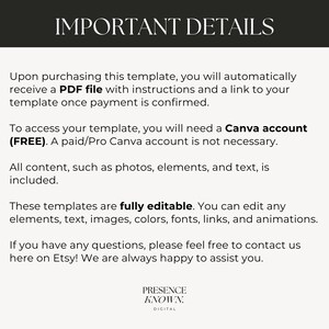 May include: Text on a white background with the heading "Important Details". The text explains that upon purchasing a template, a PDF file with instructions and a link to the template will be provided. It also states that a free Canva account is needed to access the template, but a paid account is not required. The text also states that all content, such as photos, elements, and text, is included. The text also states that the templates are fully editable and that you can edit any elements, text, images, colors, fonts, links, and animations. The text also states that if you have any questions, please feel free to contact us here on Etsy! We are always happy to assist you. The text ends with the words "Presence Known. Digital".
