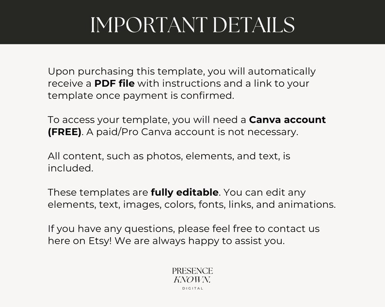 May include: Text on a white background with the heading "Important Details". The text explains that upon purchasing a template, a PDF file with instructions and a link to the template will be provided. It also states that a free Canva account is needed to access the template, but a paid account is not required. The text also states that all content, such as photos, elements, and text, is included. The text also states that the templates are fully editable and that you can edit any elements, text, images, colors, fonts, links, and animations. The text also states that if you have any questions, please feel free to contact us here on Etsy! We are always happy to assist you. The text ends with the words "Presence Known. Digital".
