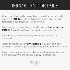 May include: Text on a white background with the heading "IMPORTANT DETAILS". The text explains that upon purchasing a template, a PDF file with instructions and a link to the template will be provided. It also states that a free Canva account is needed to access the template, but a paid account is not required. The text also states that all content, such as photos, elements, and text, is included. The text also states that the templates are fully editable and that you can edit any elements, text, images, colors, fonts, links, and animations. The text also states that if you have any questions, please feel free to contact us here on Etsy! We are always happy to assist you. The text ends with the words "PRESENCE KNOWN. DIGITAL".