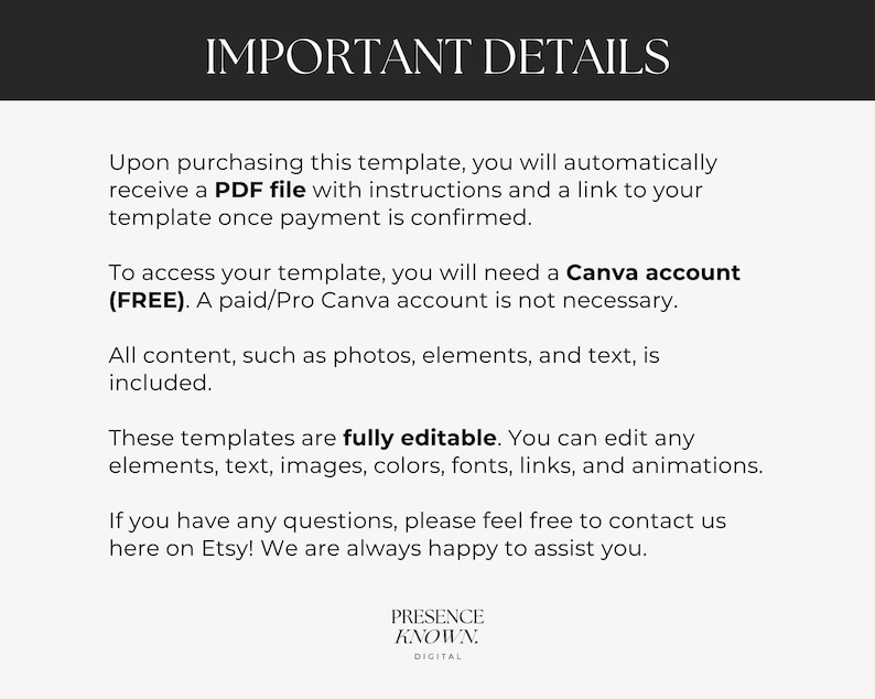 May include: Text on a white background with the heading "IMPORTANT DETAILS". The text explains that upon purchasing a template, a PDF file with instructions and a link to the template will be provided. It also states that a free Canva account is needed to access the template, but a paid account is not required. The text also states that all content, such as photos, elements, and text, is included. The text also states that the templates are fully editable and that you can edit any elements, text, images, colors, fonts, links, and animations. The text also states that if you have any questions, please feel free to contact us here on Etsy! We are always happy to assist you. The text ends with the words "PRESENCE KNOWN. DIGITAL".