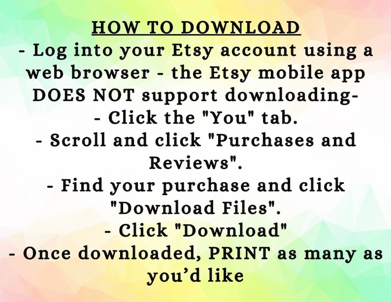 May include: A text-based image with instructions on how to download a digital purchase from Etsy. The instructions state that the Etsy mobile app does not support downloading, and to download the purchase, users should log into their Etsy account using a web browser, click the "You" tab, scroll and click "Purchases and Reviews", find the purchase, click "Download Files", and then click "Download". The image also states that once downloaded, users can print as many copies as they like.
