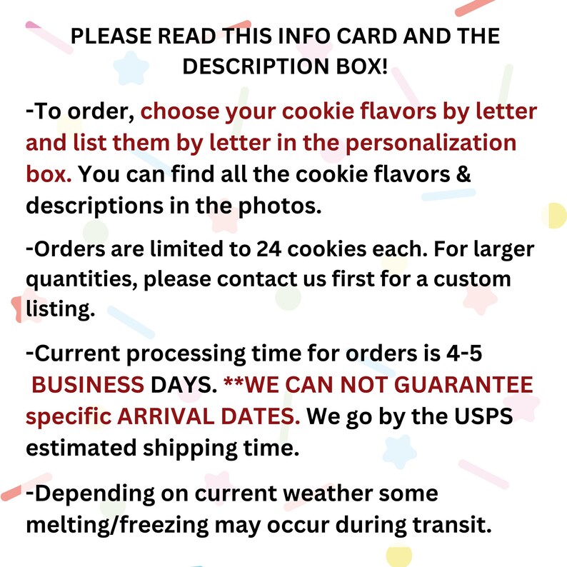Puede incluir: Un fondo con estampado rosa, azul y amarillo con texto que dice "PLEASE READ THIS INFO CARD AND THE DESCRIPTION BOX!"  -Para ordenar, elige tus sabores de galletas por letra y enum&eacute;ralos por letra en la caja de personalizaci&oacute;n. Puedes encontrar todos los sabores de galletas y las descripciones en las fotos. -Los pedidos est&aacute;n limitados a 24 galletas cada uno. Para cantidades mayores, por favor contacta con nosotros primero para una lista personalizada. -El tiempo de procesamiento actual para los pedidos es de 4-5 D&Iacute;AS LABORABLES. **NO PODEMOS GARANTIZAR FECHAS DE LLEGADA ESPEC&Iacute;FICAS. Nos guiamos por el tiempo de env&iacute;o estimado de Correos. -Dependiendo del clima actual, es posible que se produzca alguna fusi&oacute;n/congelaci&oacute;n durante el transporte.