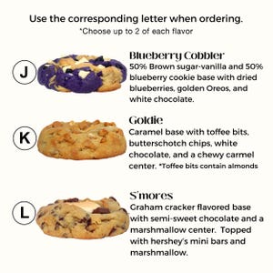 Puede incluir: Tres variedades de galletas diferentes: Blueberry Cobbler, Goldie y S'mores. Cada galleta se muestra con una etiqueta de letra: J, K y L. La galleta Blueberry Cobbler es una base de galleta de az&uacute;car moreno y vainilla con ar&aacute;ndanos, Oreos dorados y chocolate blanco. La galleta Goldie es una base de galleta de caramelo con trozos de toffee, chispas de caramelo, chocolate blanco y un centro de caramelo masticable. La galleta S'mores es una base de galleta de graham cracker con chocolate semi-dulce y un centro de malvavisco, cubierto con mini barras Hershey y malvavisco.