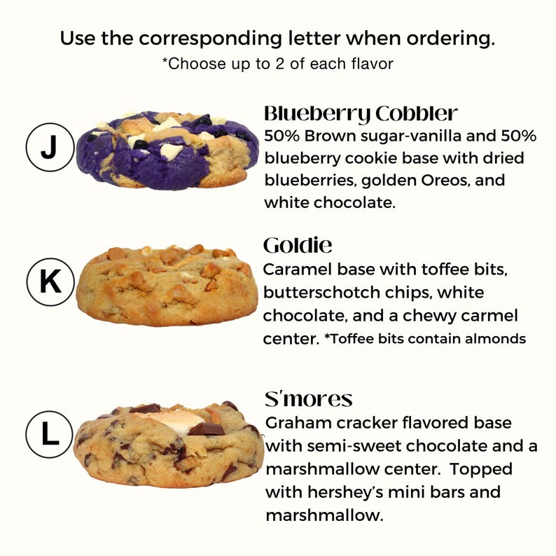 Puede incluir: Tres variedades de galletas diferentes: Blueberry Cobbler, Goldie y S'mores. Cada galleta se muestra con una etiqueta de letra: J, K y L. La galleta Blueberry Cobbler es una base de galleta de az&uacute;car moreno y vainilla con ar&aacute;ndanos, Oreos dorados y chocolate blanco. La galleta Goldie es una base de galleta de caramelo con trozos de toffee, chispas de caramelo, chocolate blanco y un centro de caramelo masticable. La galleta S'mores es una base de galleta de graham cracker con chocolate semi-dulce y un centro de malvavisco, cubierto con mini barras Hershey y malvavisco.