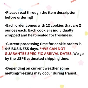May include: Text on a white background with pink, yellow, and blue confetti. The text reads: "Please read through the item description before ordering! Each order comes with 12 cookies that are 2 ounces each. Each cookie is individually wrapped and heat-sealed for freshness. Current processing time for cookie orders is 4-5 BUSINESS days. **WE CAN NOT GUARANTEE SPECIFIC ARRIVAL DATES. We go by the Royal Mail estimated shipping time. Depending on current weather some melting/freezing may occur during transit."