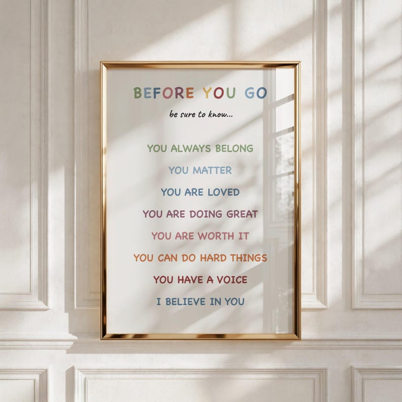 May include: A framed wall art print featuring the text BEFORE YOU GO be sure to know... followed by eight lines of positive affirmations in various colors including YOU ALWAYS BELONG, YOU MATTER, YOU ARE LOVED, YOU ARE DOING GREAT, YOU ARE WORTH IT, YOU CAN DO HARD THINGS, YOU HAVE A VOICE, and I BELIEVE IN YOU.
