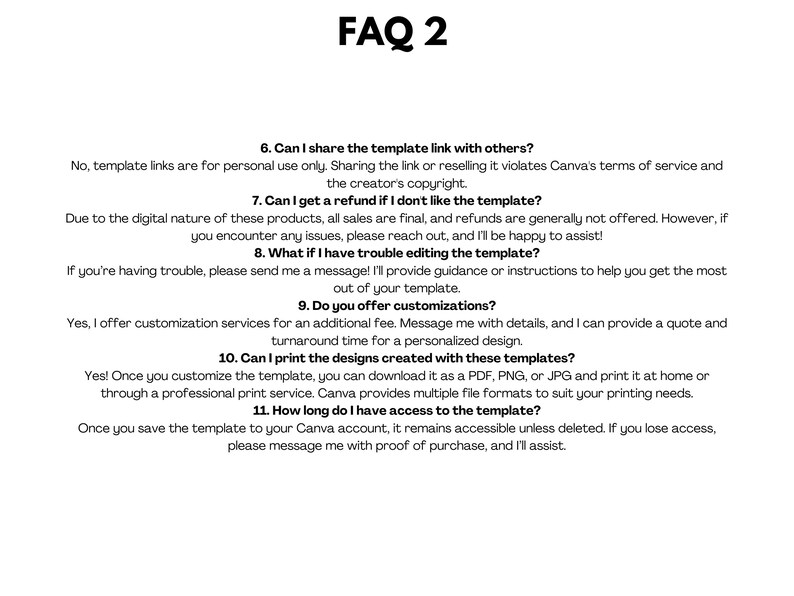 May include: FAQ 2: A white background with black text outlining frequently asked questions about digital templates. The questions include: Can I share the template link with others? Can I get a refund if I don't like the template? What if I have trouble editing the template? Do you offer customizations? Can I print the designs created with these templates? How long do I have access to the template?