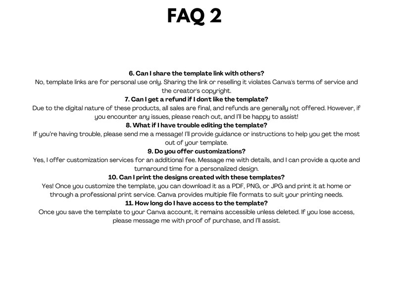 May include: FAQ 2: A white background with black text outlining frequently asked questions about digital templates. The questions include: Can I share the template link with others? Can I get a refund if I don't like the template? What if I have trouble editing the template? Do you offer customizations? Can I print the designs created with these templates? How long do I have access to the template?