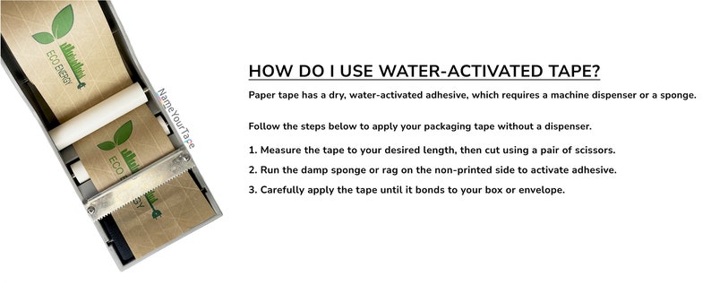May include: A close-up of a water-activated tape dispenser with two rolls of brown paper tape. The tape has a green leaf design and the text "ECO ENERGY" printed on it. The text "HOW DO I USE WATER-ACTIVATED TAPE?" is printed above the dispenser. The text below the dispenser reads "Name Your Tape".