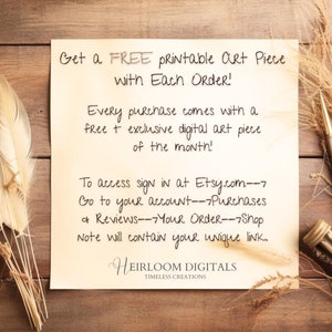 May include: A handwritten note on a cream-colored paper background with brown wood grain in the background. The note says "Get a FREE Printable Art Piece with Each Order! Every purchase comes with a free + exclusive digital art piece of the month! To access sign in at Etsy.com--7 Go to your account-->Purchases & Reviews---Your Order--7Shop Note will contain your unique link. HEIRLOOM DIGITALS TIMELESS CREATIONS"