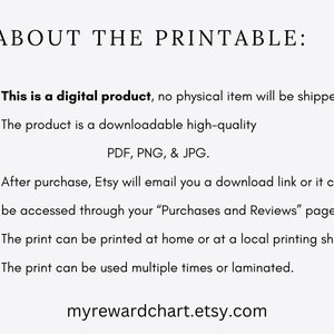 May include: Text on a white background that reads "ABOUT THE PRINTABLE:" followed by a list of bullet points describing the product. The bullet points state that the product is a digital download, available in PDF, PNG, and JPG formats, and can be accessed through the Etsy purchases page. The text also states that the print can be printed at home or at a local printing shop and can be used multiple times or laminated. The text ends with the website address "myrewardchart.etsy.com".