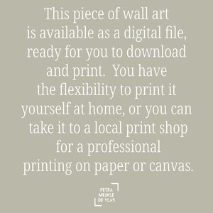 May include: Text on a light gray background that reads: "This piece of wall art is available as a digital file, ready for you to download and print. You have the flexibility to print it yourself at home, or you can take it to a local print shop for a professional printing on paper or canvas."  The text is in white and is centered on the page.  The text "PETRA MEIKLE DE VLAS" is in a white square in the bottom right corner of the page.