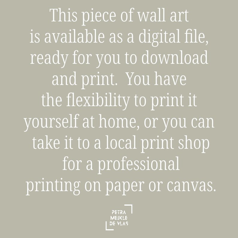 May include: Text on a light gray background that reads: "This piece of wall art is available as a digital file, ready for you to download and print. You have the flexibility to print it yourself at home, or you can take it to a local print shop for a professional printing on paper or canvas."  The text is in white and is centered on the page.  The text "PETRA MEIKLE DE VLAS" is in a white square in the bottom right corner of the page.