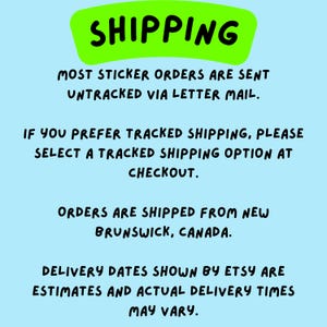 May include: A light blue informational graphic with a bright green header containing the black text SHIPPING. Below, black text reads: MOST STICKER ORDERS ARE SENT UNTRACKED VIA LETTER MAIL. IF YOU PREFER TRACKED SHIPPING, PLEASE SELECT A TRACKED SHIPPING OPTION AT CHECKOUT. ORDERS ARE SHIPPED FROM NEW BRUNSWICK, CANADA. DELIVERY DATES SHOWN BY ETSY ARE ESTIMATES AND ACTUAL DELIVERY TIMES MAY VARY.