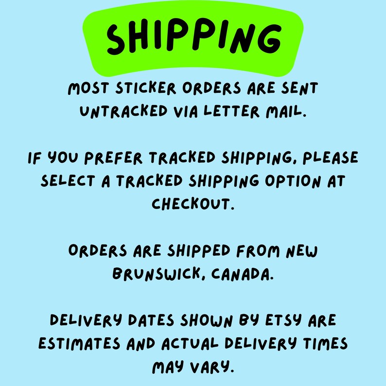 May include: A light blue informational graphic with a bright green header containing the black text SHIPPING. Below, black text reads: MOST STICKER ORDERS ARE SENT UNTRACKED VIA LETTER MAIL. IF YOU PREFER TRACKED SHIPPING, PLEASE SELECT A TRACKED SHIPPING OPTION AT CHECKOUT. ORDERS ARE SHIPPED FROM NEW BRUNSWICK, CANADA. DELIVERY DATES SHOWN BY ETSY ARE ESTIMATES AND ACTUAL DELIVERY TIMES MAY VARY.