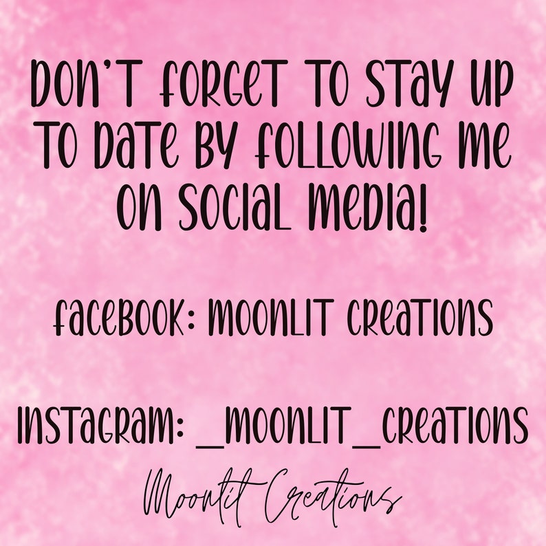 May include: Pink background with white text that says "DON'T FORGET TO STAY UP TO DATE BY FOLLOWING ME ON SOCIAL MEDIA!"  Below the text is "facebook: MOONLIT Creations" and "Instagram: _moonLIT_Creations".