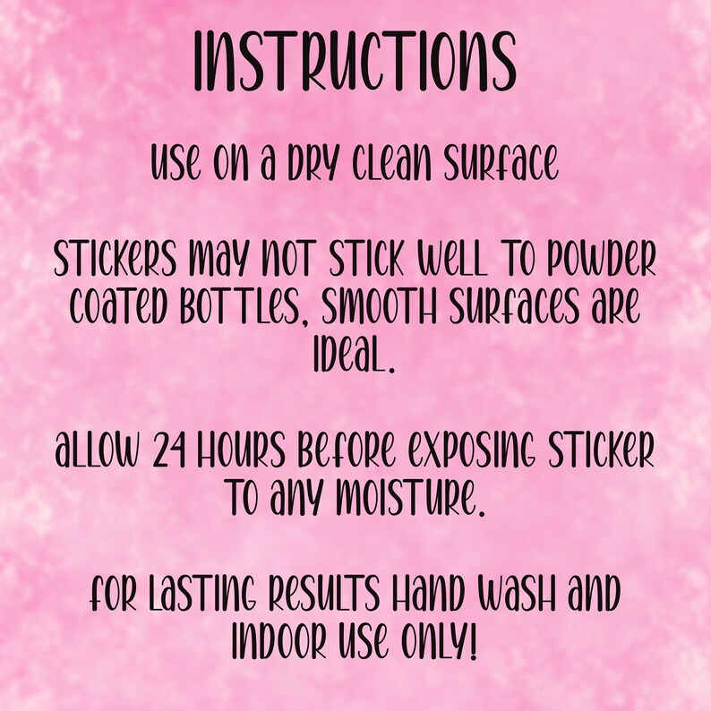 May include: Pink background with white text instructions for applying stickers.  The text reads: INSTRUCTIONS, use on a dry clean surface, STICKERS may NOT STICK WELL TO POWDER coated BOTTLES, smooth surfaces are IDeal., allow 24 HOURS Before exposinG STICKER To any moisture., for Lasting Results Hand wash and INDOOR USE ONLY!