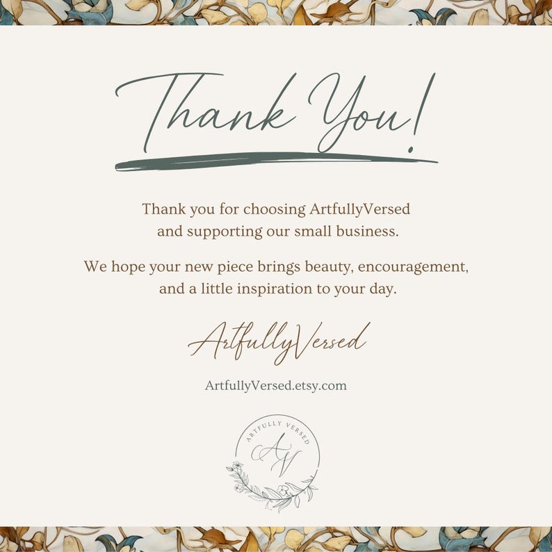 May include: A rectangular thank you card with a cream background and a floral border. The text reads: Thank You! Thank you for choosing ArtfullyVersed and supporting our small business. We hope your new piece brings beauty, encouragement, and a little inspiration to your day. ArtfullyVersed ArtfullyVersed.etsy.com with a circular logo featuring the initials AV.