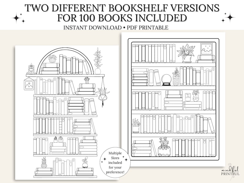 May include: Two printable black and white bookshelf designs with 100 books, plants, and decorative elements.  The text "TWO DIFFERENT BOOKSHELF VERSIONS FOR 100 BOOKS INCLUDED" is at the top of the image. The text "INSTANT DOWNLOAD PDF PRINTABLE" is below the title. The text "Multiple Sizes included for your preference!" is in the lower right corner of the image. The text "mindful PRINTEUL" is in the lower right corner of the image.