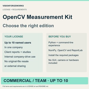 OpenCV Measurement Kit. Commercial / Team: up to ten named users in one company. Client deliverables and internal company-drive use allowed. No original-file resale or external sharing. Requirements: Python + command-line experience, NumPy, OpenCV and ReportLab, Install the required packages, No GUI, camera or hardware included.