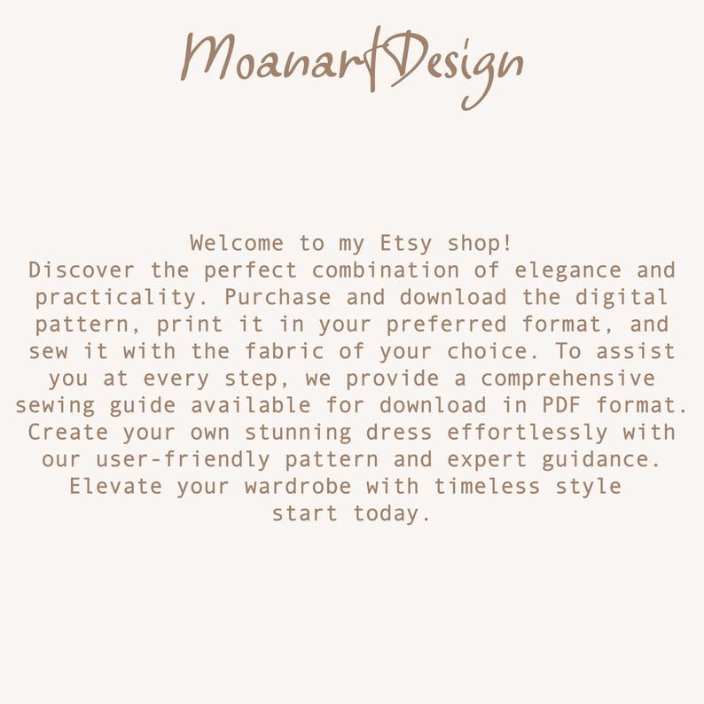 May include: Text on a white background that reads: "Moanart Design Welcome to my Etsy shop! Discover the perfect combination of elegance and practicality. Purchase and download the digital pattern, print it in your preferred format, and sew it with the fabric of your choice. To assist you at every step, we provide a comprehensive sewing guide available for download in PDF format. Create your own stunning dress effortlessly with our user-friendly pattern and expert guidance. Elevate your wardrobe with timeless style start today."
