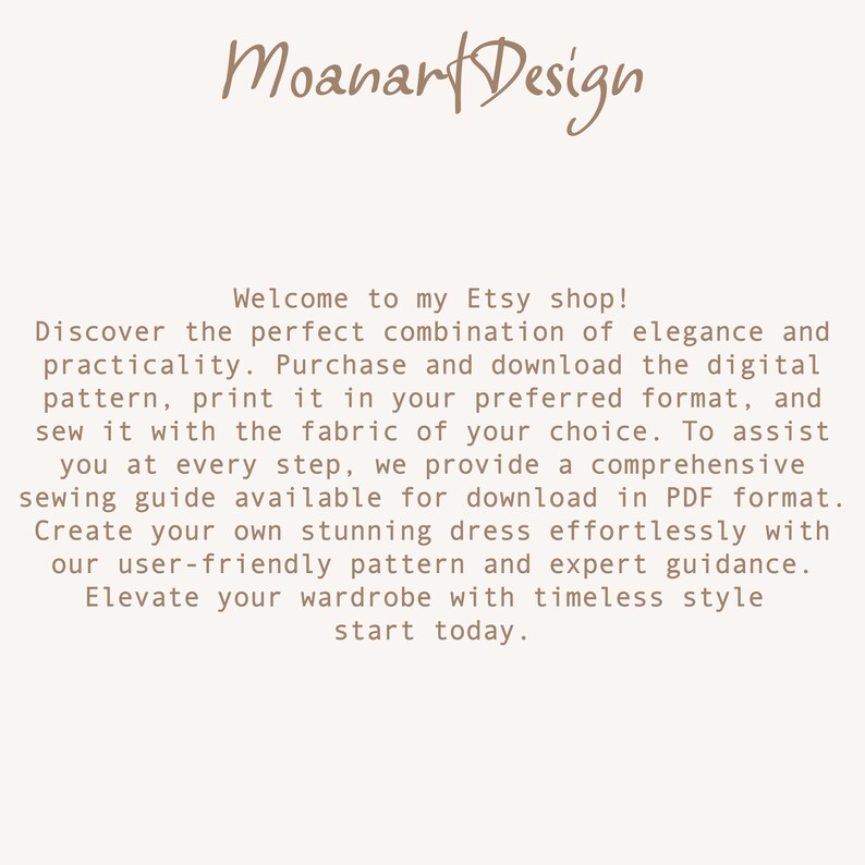 May include: Text on a white background that reads: "Moanart Design Welcome to my Etsy shop! Discover the perfect combination of elegance and practicality. Purchase and download the digital pattern, print it in your preferred format, and sew it with the fabric of your choice. To assist you at every step, we provide a comprehensive sewing guide available for download in PDF format. Create your own stunning dress effortlessly with our user-friendly pattern and expert guidance. Elevate your wardrobe with timeless style start today."