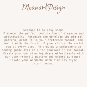 May include: Text on a white background that reads: "Moanart Design Welcome to my Etsy shop! Discover the perfect combination of elegance and practicality. Purchase and download the digital pattern, print it in your preferred format, and sew it with the fabric of your choice. To assist you at every step, we provide a comprehensive sewing guide available for download in PDF format. Create your own stunning dress effortlessly with our user-friendly pattern and expert guidance. Elevate your wardrobe with timeless style start today."