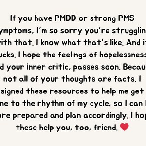 May include: Text-based image with a message of support for people struggling with PMDD or PMS symptoms. The text reads: "If you have PMDD or strong PMS symptoms, I'm so sorry you're struggling with that. I know what that's like. And it sucks. I hope the feelings of hopelessness, and your inner critic, passes soon. Because not all of your thoughts are facts. I designed these resources to help me get in tune to the rhythm of my cycle, so I can be more prepared and plan accordingly. I hope these help you, too, friend."