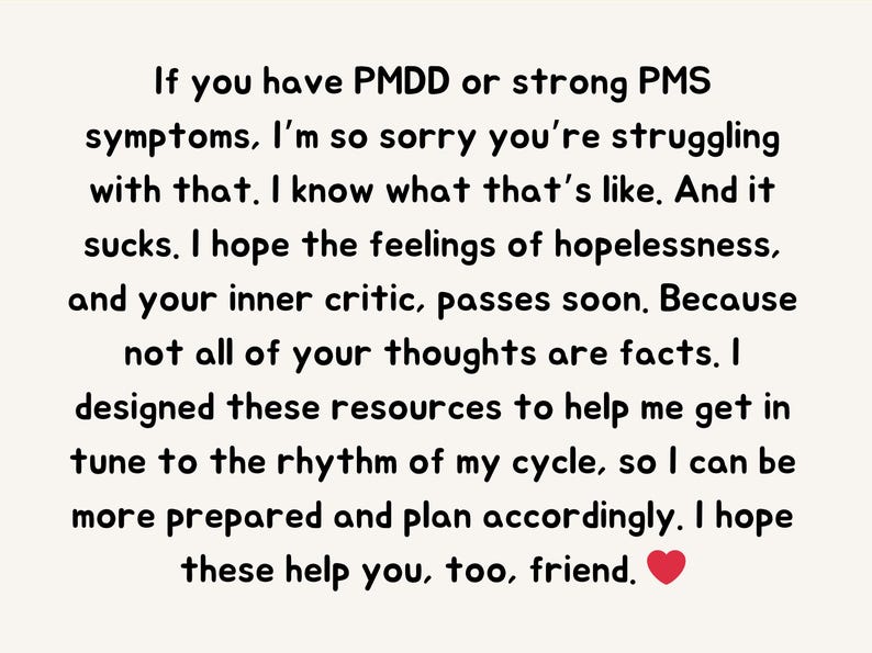 May include: Text-based image with a message of support for people struggling with PMDD or PMS symptoms. The text reads: "If you have PMDD or strong PMS symptoms, I'm so sorry you're struggling with that. I know what that's like. And it sucks. I hope the feelings of hopelessness, and your inner critic, passes soon. Because not all of your thoughts are facts. I designed these resources to help me get in tune to the rhythm of my cycle, so I can be more prepared and plan accordingly. I hope these help you, too, friend."