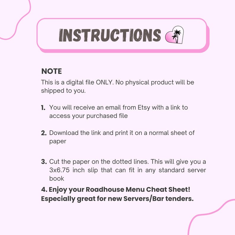 May include: Pink digital file with instructions for a Roadhouse Menu Cheat Sheet. The text includes steps for downloading and printing the file, which creates a 7.6 x 17.1 cm slip. Great for servers and bartenders.