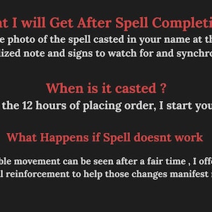 May include: A dark gray informational graphic with red headings and white text. It lists: What I will Get After Spell Completion? Ans. A Genuine photo of the spell casted in your name at the place with a personalized note and signs to watch for and synchronicities. When is it casted? Within the 12 hours of placing order, I start your spell. What Happens if Spell doesnt work. If no visible movement can be seen after a fair time, I offer one more free spell reinforcement.