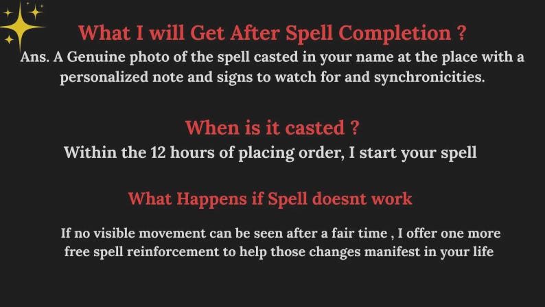 May include: A dark gray informational graphic with red headings and white text. It lists: What I will Get After Spell Completion? Ans. A Genuine photo of the spell casted in your name at the place with a personalized note and signs to watch for and synchronicities. When is it casted? Within the 12 hours of placing order, I start your spell. What Happens if Spell doesnt work. If no visible movement can be seen after a fair time, I offer one more free spell reinforcement.