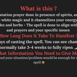 May include: A black informational graphic with red headings and white text. The text reads: What is this? Ans. A manifestation prayer done in presence of spirits, angels and God. This is pure white magic and it channelizes your energy faster with specific candles and herbs - The spell is done to align with your wishes and prayers and your specific issues. How Long Does It Take To Manifest? Within few days of casting the spell, You can see changes but spells normally take 3-4 weeks to fully ripen. What Information You Need to Give Me? Your Name and your situation/problem would be enough for me to cast the spell.