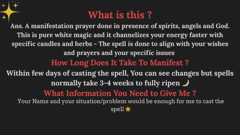 May include: A black informational graphic with red headings and white text. The text reads: What is this? Ans. A manifestation prayer done in presence of spirits, angels and God. This is pure white magic and it channelizes your energy faster with specific candles and herbs - The spell is done to align with your wishes and prayers and your specific issues. How Long Does It Take To Manifest? Within few days of casting the spell, You can see changes but spells normally take 3-4 weeks to fully ripen. What Information You Need to Give Me? Your Name and your situation/problem would be enough for me to cast the spell.