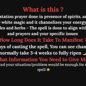 May include: A black informational graphic with red headings and white text. The text reads: What is this? Ans. A manifestation prayer done in presence of spirits, angels and God. This is pure white magic and it channelizes your energy faster with specific candles and herbs - The spell is done to align with your wishes and prayers and your specific issues. How Long Does It Take To Manifest? Within few days of casting the spell, You can see changes but spells normally take 3-4 weeks to fully ripen. What Information You Need to Give Me? Your Name and your situation/problem would be enough for me to cast the spell.