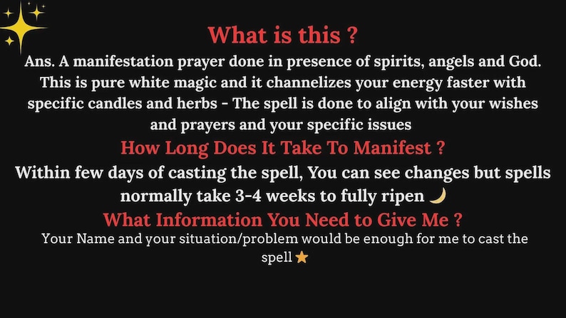 May include: A black informational graphic with red headings and white text. The text reads: What is this? Ans. A manifestation prayer done in presence of spirits, angels and God. This is pure white magic and it channelizes your energy faster with specific candles and herbs - The spell is done to align with your wishes and prayers and your specific issues. How Long Does It Take To Manifest? Within few days of casting the spell, You can see changes but spells normally take 3-4 weeks to fully ripen. What Information You Need to Give Me? Your Name and your situation/problem would be enough for me to cast the spell.