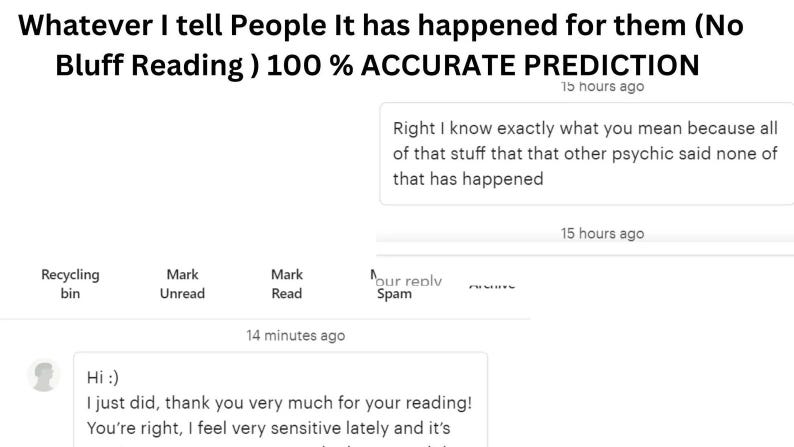 May include: A digital screenshot of a messaging interface featuring the text: Whatever I tell People It has happened for them (No Bluff Reading ) 100 % ACCURATE PREDICTION. Below, a message reads: Right I know exactly what you mean because all of that stuff that that other psychic said none of that has happened. A second message says: Hi :) I just did, thank you very much for your reading! You're right, I feel very sensitive lately and it's.